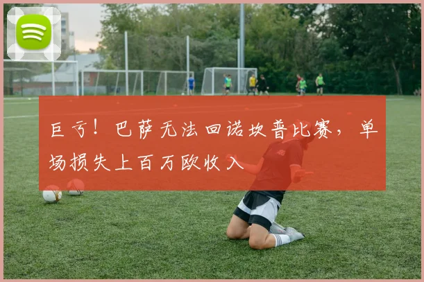 巨亏！巴萨无法回诺坎普比赛，单场损失上百万欧收入