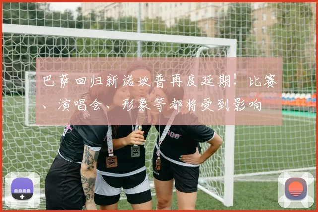 巴萨回归新诺坎普再度延期！比赛、演唱会、形象等都将受到影响
