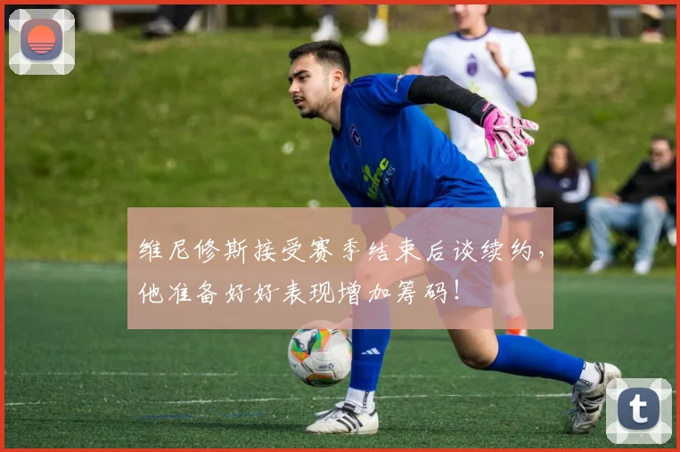 维尼修斯接受赛季结束后谈续约，他准备好好表现增加筹码！